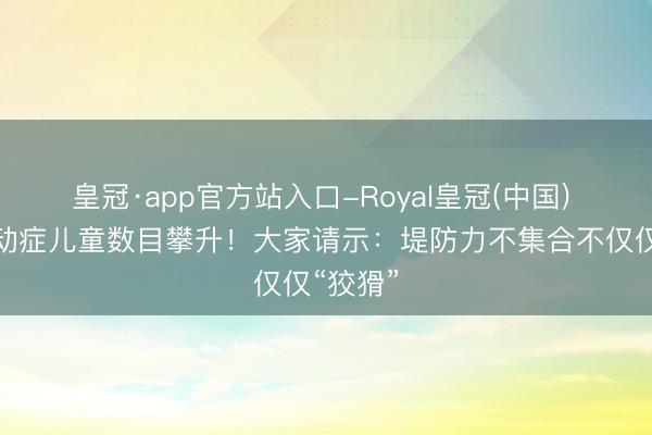 皇冠·app官方站入口-Royal皇冠(中国) 佛山多动症儿童数目攀升！大家请示：堤防力不集合不仅仅“狡猾”