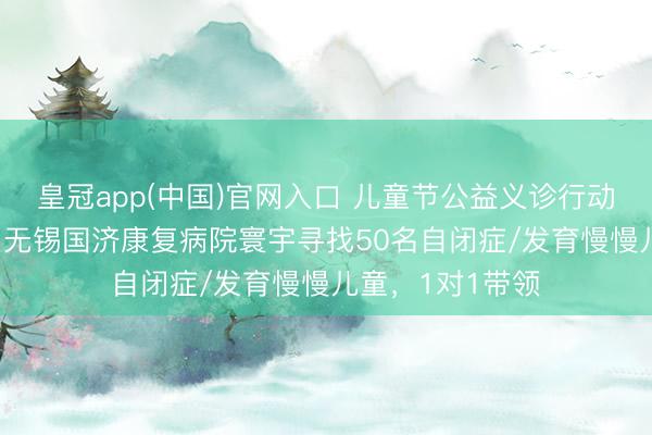 皇冠app(中国)官网入口 儿童节公益义诊行动——5月31日，无锡国济康复病院寰宇寻找50名自闭症/发育慢慢儿童，1对1带领
