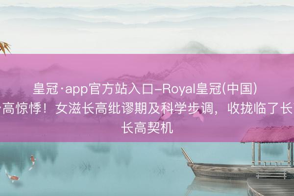 皇冠·app官方站入口-Royal皇冠(中国) 告别身高惊悸！女滋长高纰谬期及科学步调，收拢临了长高契机