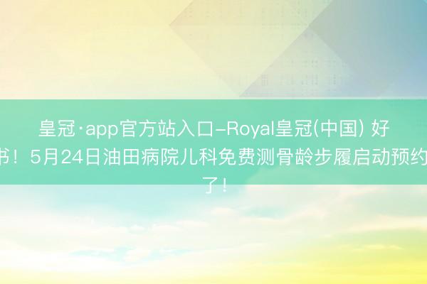 皇冠·app官方站入口-Royal皇冠(中国) 好音书！5月24日油田病院儿科免费测骨龄步履启动预约了！