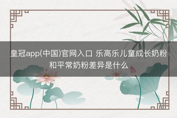 皇冠app(中国)官网入口 乐高乐儿童成长奶粉和平常奶粉差异是什么