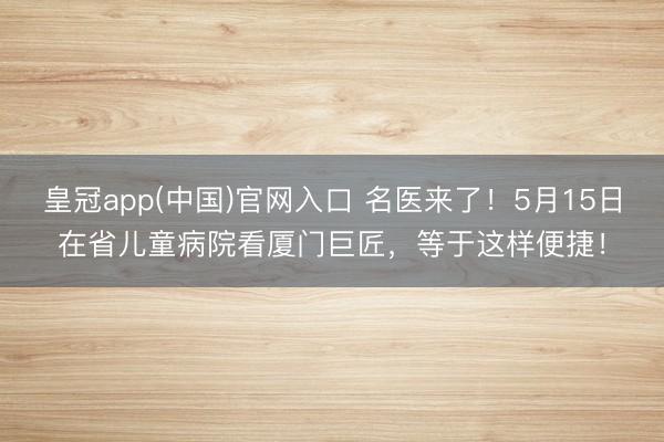 皇冠app(中国)官网入口 名医来了！5月15日在省儿童病院看厦门巨匠，等于这样便捷！