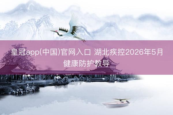 皇冠app(中国)官网入口 湖北疾控2026年5月健康防护教导