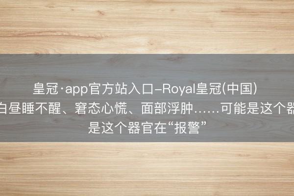 皇冠·app官方站入口-Royal皇冠(中国) 晚上睡不着白昼睡不醒、窘态心慌、面部浮肿……可能是这个器官在“报警”