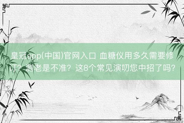 皇冠app(中国)官网入口 血糖仪用多久需要修订?测老是不准?这8个常见演叨您中招了吗?