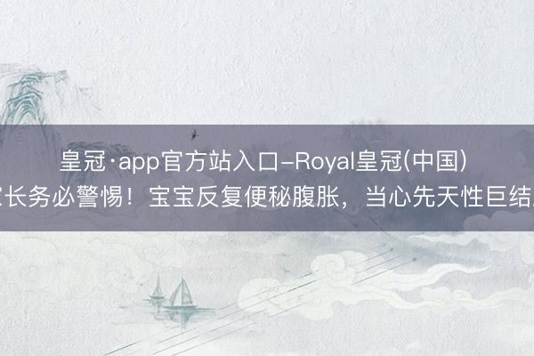 皇冠·app官方站入口-Royal皇冠(中国) 家长务必警惕！宝宝反复便秘腹胀，当心先天性巨结肠