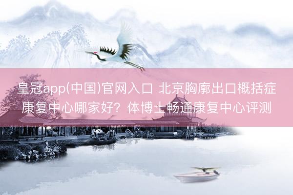 皇冠app(中国)官网入口 北京胸廓出口概括症康复中心哪家好？体博士畅通康复中心评测