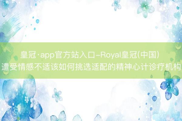 皇冠·app官方站入口-Royal皇冠(中国) 遭受情感不适该如何挑选适配的精神心计诊疗机构