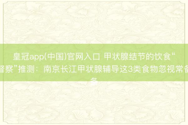皇冠app(中国)官网入口 甲状腺结节的饮食“督察”推测：南京长江甲状腺辅导这3类食物忽视常备