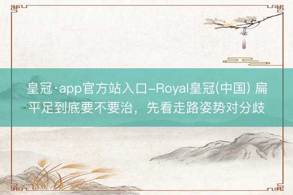 皇冠·app官方站入口-Royal皇冠(中国) 扁平足到底要不要治，先看走路姿势对分歧