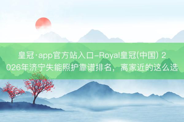 皇冠·app官方站入口-Royal皇冠(中国) 2026年济宁失能照护靠谱排名，离家近的这么选