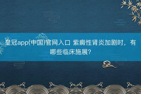 皇冠app(中国)官网入口 紫癜性肾炎加剧时，有哪些临床施展？