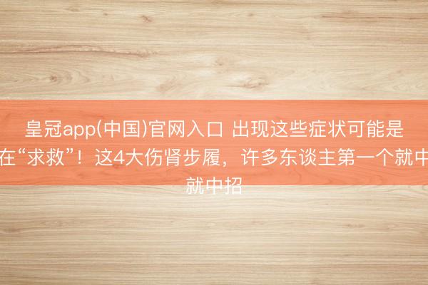 皇冠app(中国)官网入口 出现这些症状可能是肾在“求救”！这4大伤肾步履，许多东谈主第一个就中招