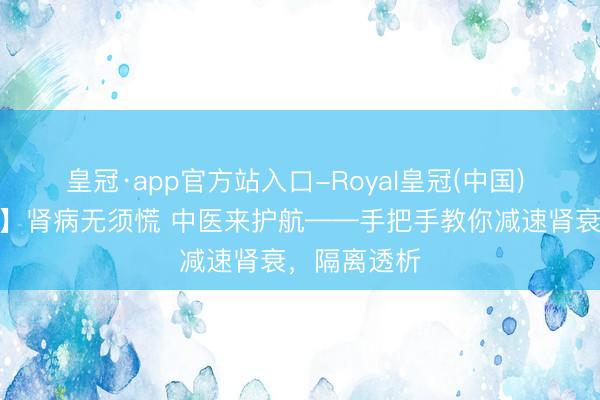 皇冠·app官方站入口-Royal皇冠(中国) 【直播预报】肾病无须慌 中医来护航——手把手教你减速肾衰，隔离透析