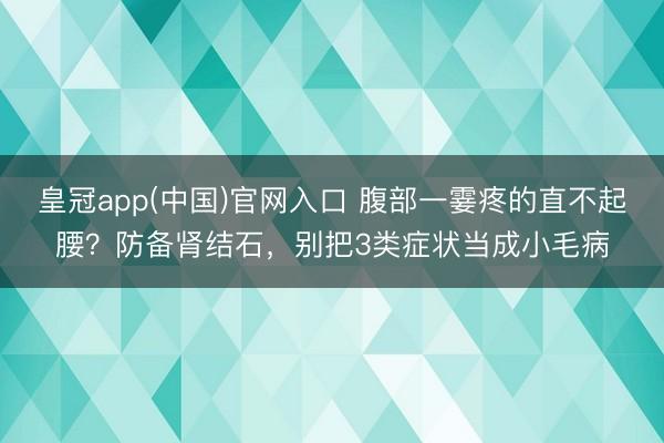 皇冠app(中国)官网入口 腹部一霎疼的直不起腰？防备肾结石，别把3类症状当成小毛病