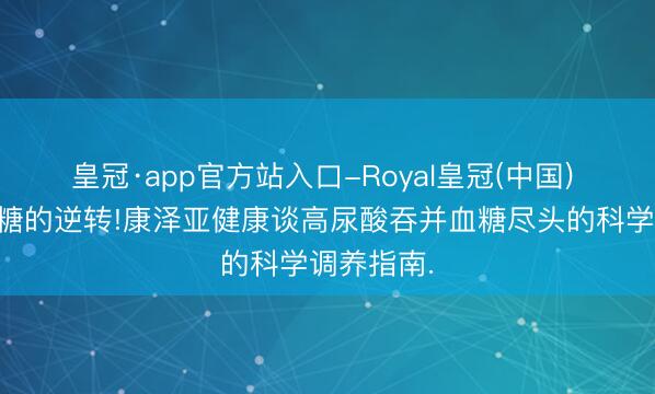 皇冠·app官方站入口-Royal皇冠(中国) 早期高血糖的逆转!康泽亚健康谈高尿酸吞并血糖尽头的科学调养指南.
