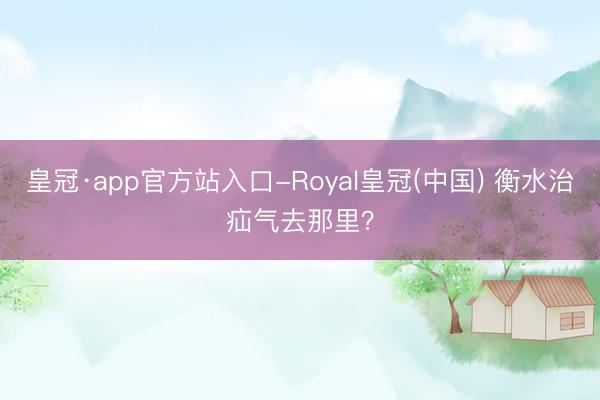 皇冠·app官方站入口-Royal皇冠(中国) 衡水治疝气去那里？