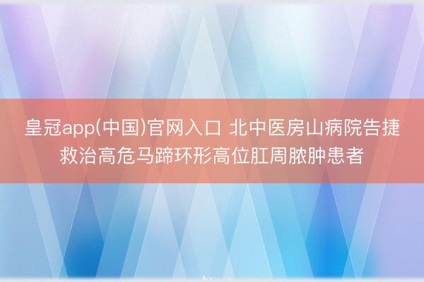 皇冠app(中国)官网入口 北中医房山病院告捷救治高危马蹄环形高位肛周脓肿患者