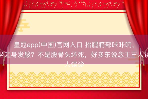 皇冠app(中国)官网入口 抬腿胯部咔咔响、久坐起身发酸？不是股骨头坏死，好多东说念主王人误诊