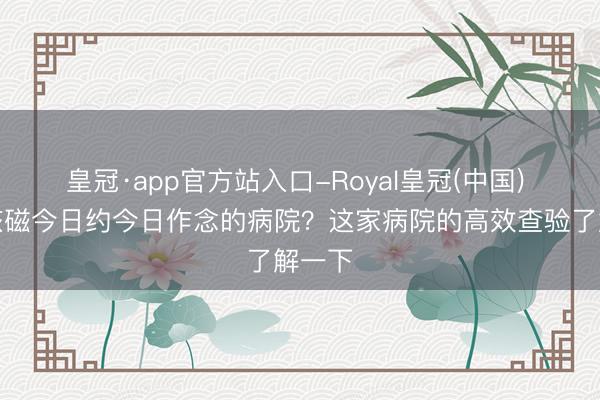 皇冠·app官方站入口-Royal皇冠(中国) 北京核磁今日约今日作念的病院？这家病院的高效查验了解一下