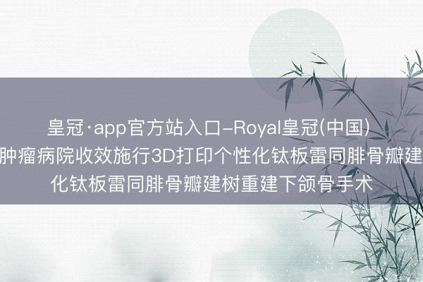 皇冠·app官方站入口-Royal皇冠(中国) 医新上前 | 哈医大肿瘤病院收效施行3D打印个性化钛板雷同腓骨瓣建树重建下颌骨手术