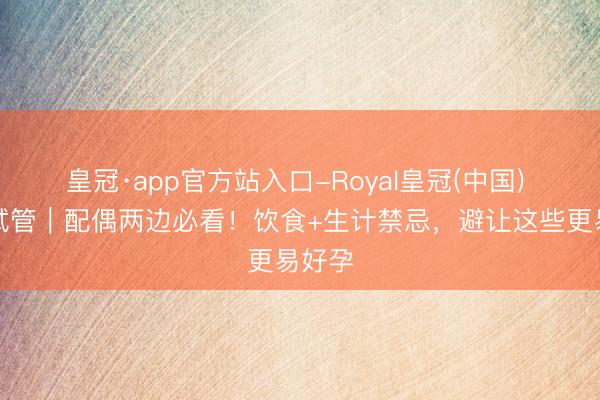 皇冠·app官方站入口-Royal皇冠(中国) 弱精试管｜配偶两边必看！饮食+生计禁忌，避让这些更易好孕