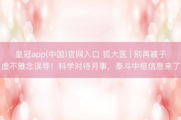 皇冠app(中国)官网入口 狐大医 | 别再被子虚不雅念误导！科学对待月事，泰斗中枢信息来了