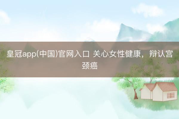 皇冠app(中国)官网入口 关心女性健康，辩认宫颈癌