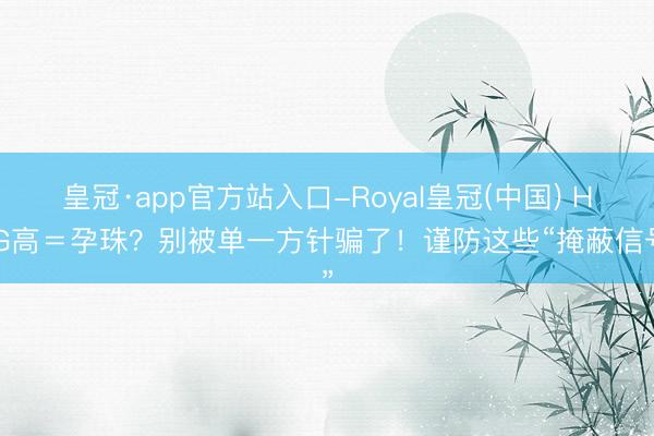 皇冠·app官方站入口-Royal皇冠(中国) HCG高＝孕珠？别被单一方针骗了！谨防这些“掩蔽信号”