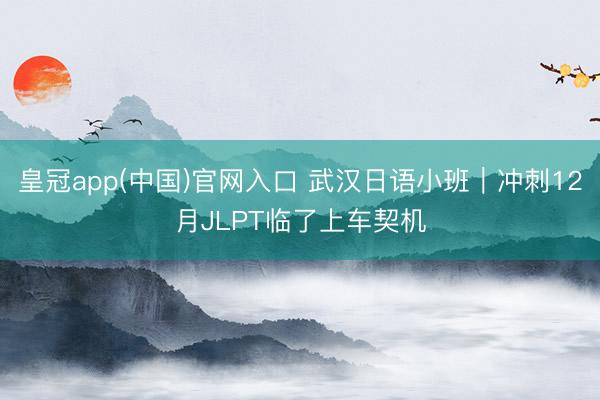 皇冠app(中国)官网入口 武汉日语小班｜冲刺12月JLPT临了上车契机