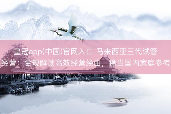 皇冠app(中国)官网入口 马来西亚三代试管经营:合规解读高效经营经由,稳当国内家庭参考