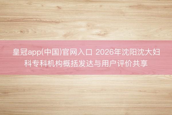 皇冠app(中国)官网入口 2026年沈阳沈大妇科专科机构概括发达与用户评价共享