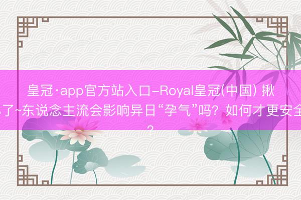 皇冠·app官方站入口-Royal皇冠(中国) 揪心了~东说念主流会影响异日“孕气”吗？如何才更安全？