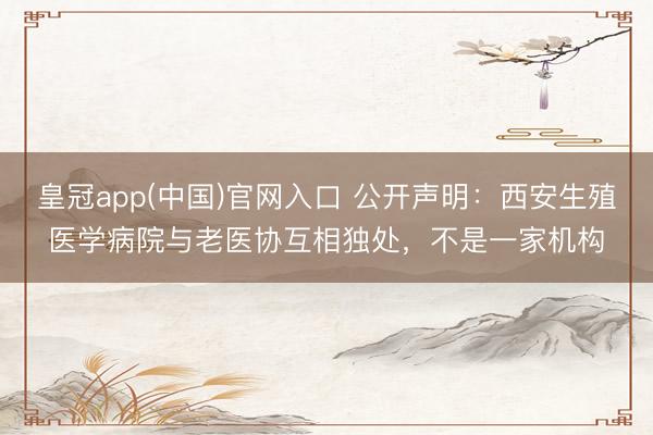 皇冠app(中国)官网入口 公开声明：西安生殖医学病院与老医协互相独处，不是一家机构