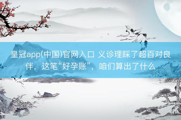 皇冠app(中国)官网入口 义诊理睬了超百对良伴，这笔“好孕账”，咱们算出了什么