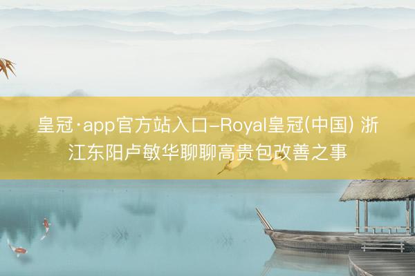 皇冠·app官方站入口-Royal皇冠(中国) 浙江东阳卢敏华聊聊高贵包改善之事