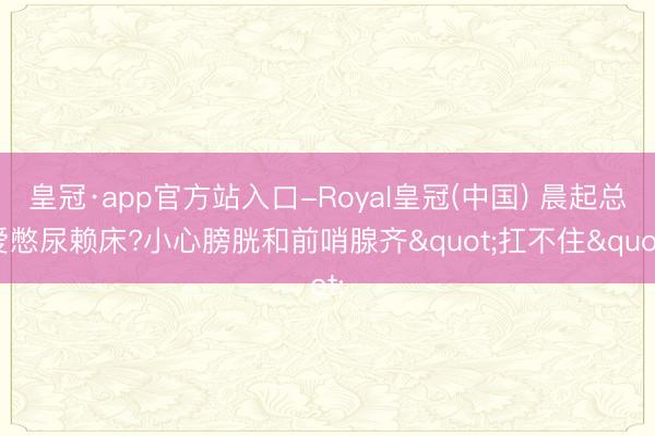 皇冠·app官方站入口-Royal皇冠(中国) 晨起总爱憋尿赖床?小心膀胱和前哨腺齐"扛不住"