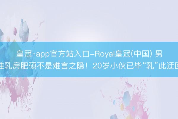 皇冠·app官方站入口-Royal皇冠(中国) 男性乳房肥硕不是难言之隐!20岁小伙已毕“乳”此迂回