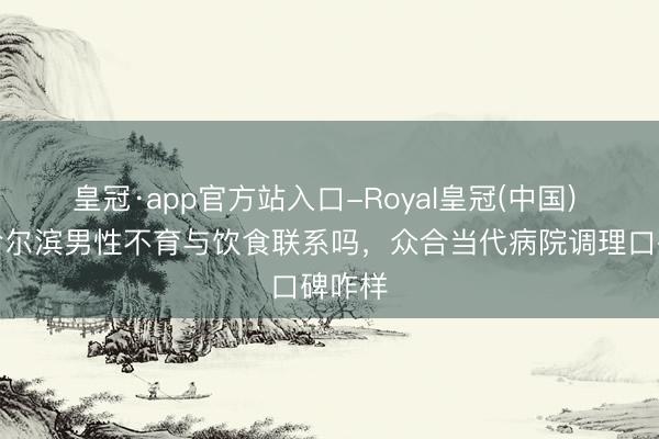 皇冠·app官方站入口-Royal皇冠(中国) 聊聊哈尔滨男性不育与饮食联系吗，众合当代病院调理口碑咋样