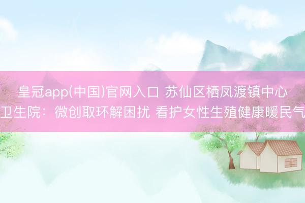 皇冠app(中国)官网入口 苏仙区栖凤渡镇中心卫生院：微创取环解困扰 看护女性生殖健康暖民气