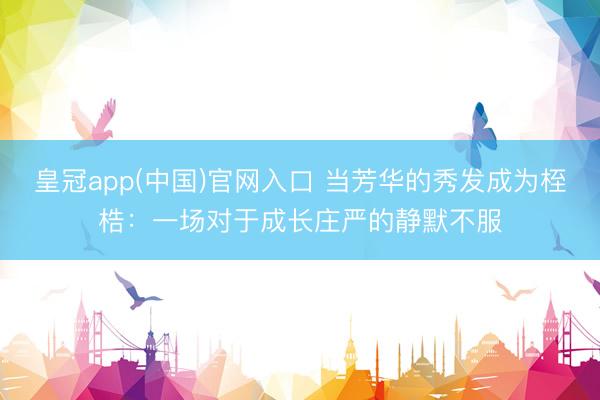 皇冠app(中国)官网入口 当芳华的秀发成为桎梏：一场对于成长庄严的静默不服