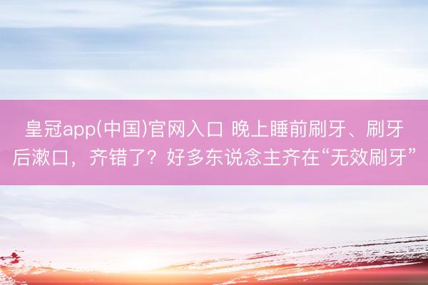 皇冠app(中国)官网入口 晚上睡前刷牙、刷牙后漱口，齐错了？好多东说念主齐在“无效刷牙”