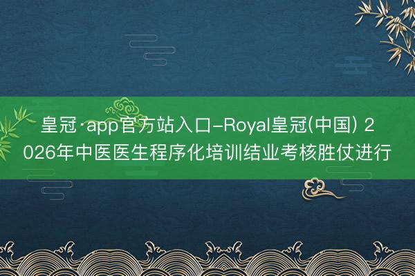 皇冠·app官方站入口-Royal皇冠(中国) 2026年中医医生程序化培训结业考核胜仗进行