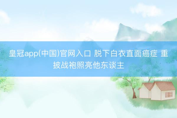 皇冠app(中国)官网入口 脱下白衣直面癌症 重披战袍照亮他东谈主