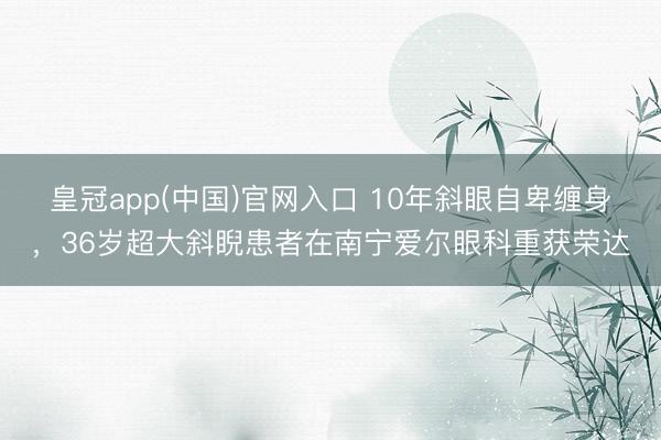 皇冠app(中国)官网入口 10年斜眼自卑缠身，36岁超大斜睨患者在南宁爱尔眼科重获荣达