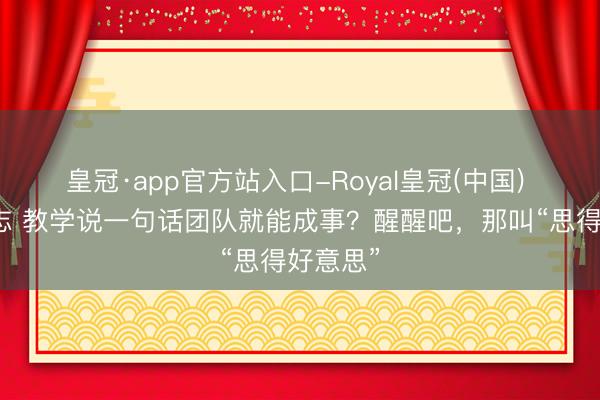 皇冠·app官方站入口-Royal皇冠(中国) 院长日志 教学说一句话团队就能成事？醒醒吧，那叫“思得好意思”