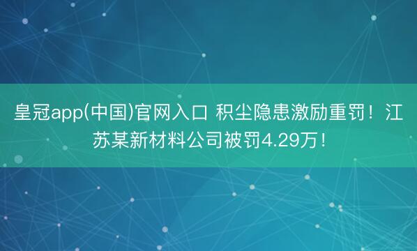 皇冠app(中国)官网入口 积尘隐患激励重罚！江苏某新材料公司被罚4.29万！
