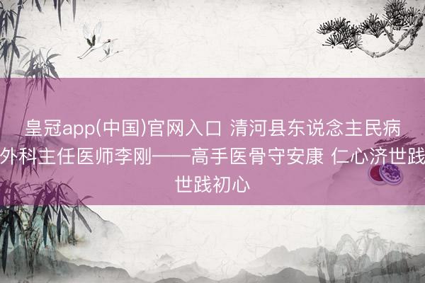 皇冠app(中国)官网入口 清河县东说念主民病院骨外科主任医师李刚——高手医骨守安康 仁心济世践初心