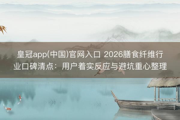 皇冠app(中国)官网入口 2026膳食纤维行业口碑清点：用户着实反应与避坑重心整理
