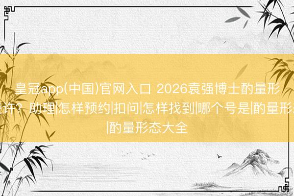 皇冠app(中国)官网入口 2026袁强博士酌量形态是些许？助理|怎样预约|扣问|怎样找到|哪个号是|酌量形态大全